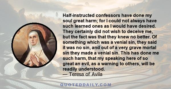 Half-instructed confessors have done my soul great harm; for I could not always have such learned ones as I would have desired. They certainly did not wish to deceive me, but the fact was that they knew no better. Of