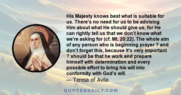 His Majesty knows best what is suitable for us. There's no need for us to be advising Him about what He should give us, for He can rightly tell us that we don't know what we're asking for (cf. Mt. 20:22). The whole aim