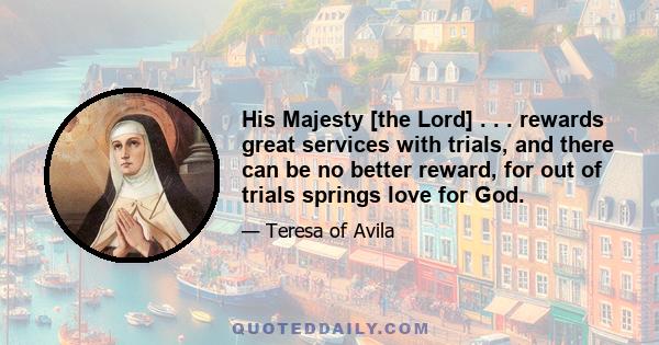 His Majesty [the Lord] . . . rewards great services with trials, and there can be no better reward, for out of trials springs love for God.