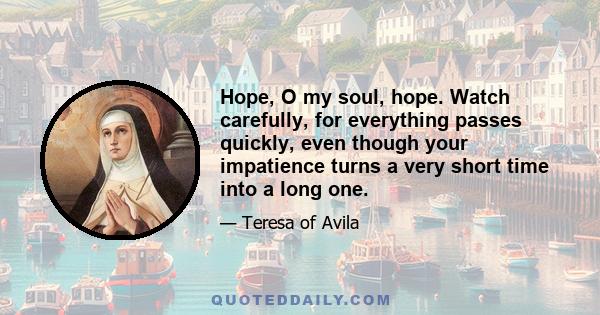 Hope, O my soul, hope. Watch carefully, for everything passes quickly, even though your impatience turns a very short time into a long one.