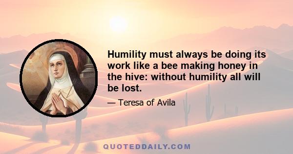 Humility must always be doing its work like a bee making honey in the hive: without humility all will be lost.