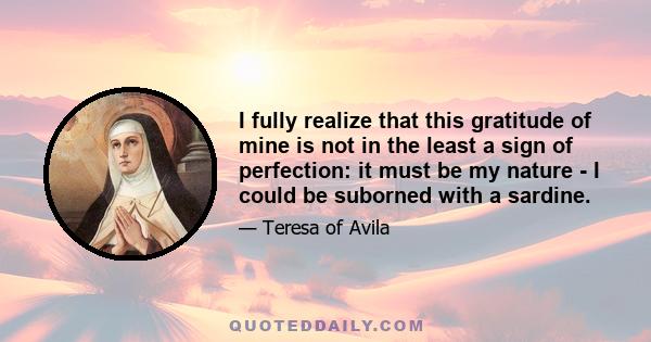 I fully realize that this gratitude of mine is not in the least a sign of perfection: it must be my nature - I could be suborned with a sardine.