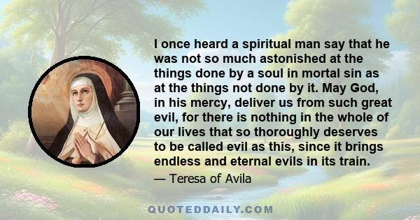 I once heard a spiritual man say that he was not so much astonished at the things done by a soul in mortal sin as at the things not done by it. May God, in his mercy, deliver us from such great evil, for there is