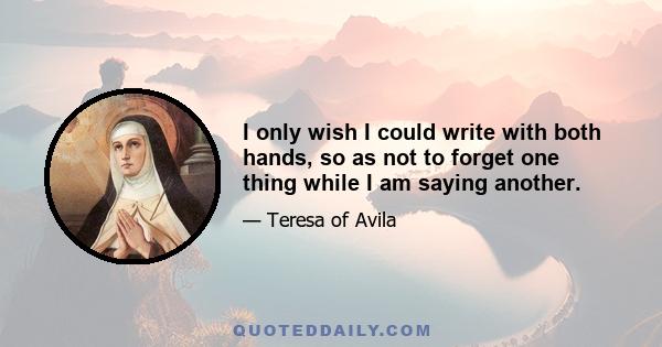 I only wish I could write with both hands, so as not to forget one thing while I am saying another.