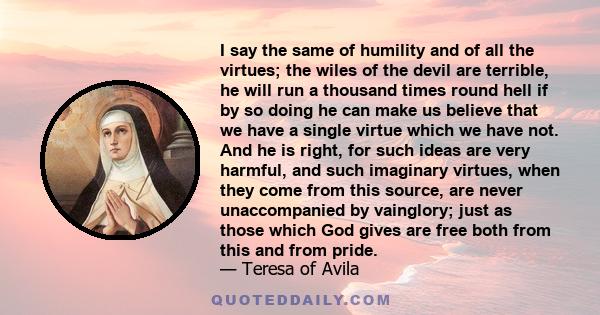 I say the same of humility and of all the virtues; the wiles of the devil are terrible, he will run a thousand times round hell if by so doing he can make us believe that we have a single virtue which we have not. And