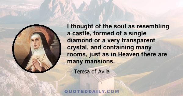 I thought of the soul as resembling a castle, formed of a single diamond or a very transparent crystal, and containing many rooms, just as in Heaven there are many mansions.