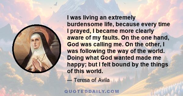 I was living an extremely burdensome life, because every time I prayed, I became more clearly aware of my faults. On the one hand, God was calling me. On the other, I was following the way of the world. Doing what God