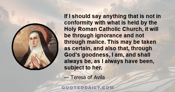 If I should say anything that is not in conformity with what is held by the Holy Roman Catholic Church, it will be through ignorance and not through malice. This may be taken as certain, and also that, through God's