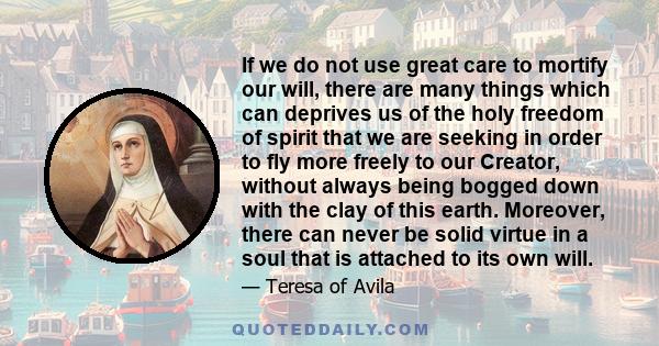 If we do not use great care to mortify our will, there are many things which can deprives us of the holy freedom of spirit that we are seeking in order to fly more freely to our Creator, without always being bogged down 