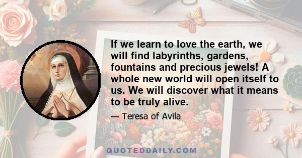 If we learn to love the earth, we will find labyrinths, gardens, fountains and precious jewels! A whole new world will open itself to us. We will discover what it means to be truly alive.