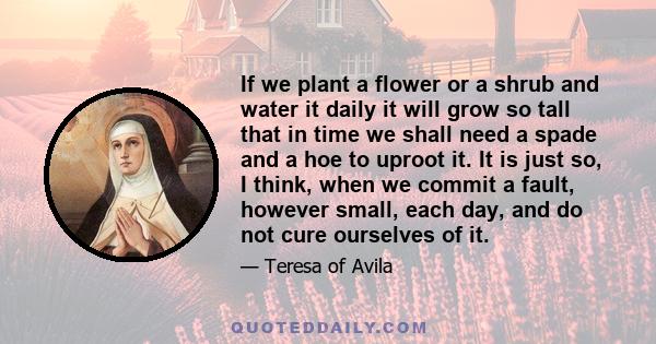 If we plant a flower or a shrub and water it daily it will grow so tall that in time we shall need a spade and a hoe to uproot it. It is just so, I think, when we commit a fault, however small, each day, and do not cure 