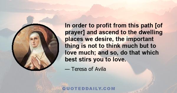 In order to profit from this path [of prayer] and ascend to the dwelling places we desire, the important thing is not to think much but to love much; and so, do that which best stirs you to love.