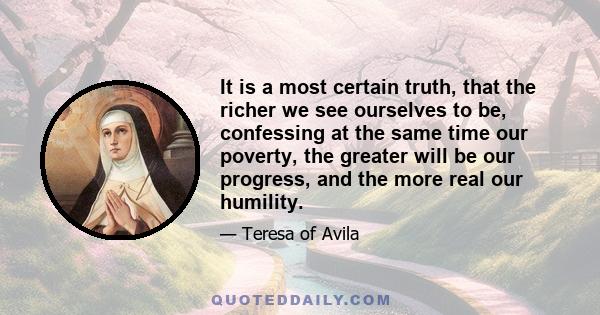 It is a most certain truth, that the richer we see ourselves to be, confessing at the same time our poverty, the greater will be our progress, and the more real our humility.