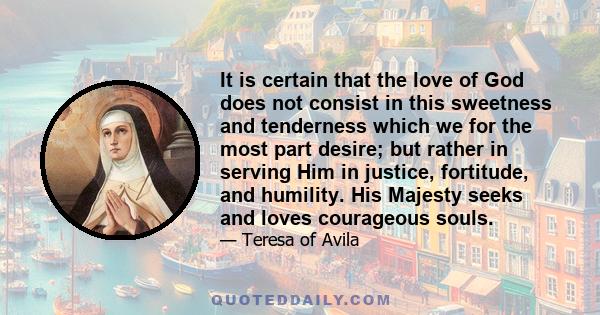 It is certain that the love of God does not consist in this sweetness and tenderness which we for the most part desire; but rather in serving Him in justice, fortitude, and humility. His Majesty seeks and loves