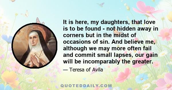 It is here, my daughters, that love is to be found - not hidden away in corners but in the midst of occasions of sin. And believe me, although we may more often fail and commit small lapses, our gain will be