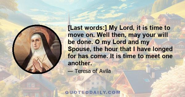 [Last words:] My Lord, it is time to move on. Well then, may your will be done. O my Lord and my Spouse, the hour that I have longed for has come. It is time to meet one another.