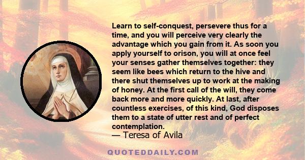 Learn to self-conquest, persevere thus for a time, and you will perceive very clearly the advantage which you gain from it. As soon you apply yourself to orison, you will at once feel your senses gather themselves