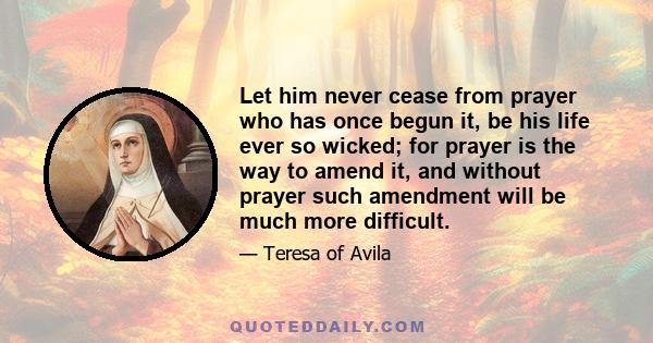 Let him never cease from prayer who has once begun it, be his life ever so wicked; for prayer is the way to amend it, and without prayer such amendment will be much more difficult.