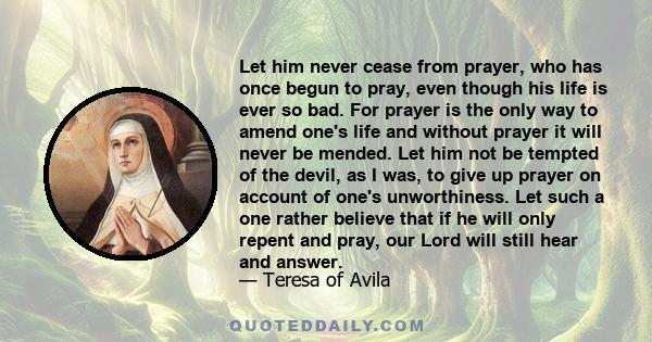 Let him never cease from prayer, who has once begun to pray, even though his life is ever so bad. For prayer is the only way to amend one's life and without prayer it will never be mended. Let him not be tempted of the