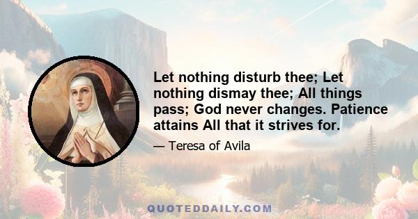 Let nothing disturb thee; Let nothing dismay thee; All things pass; God never changes. Patience attains All that it strives for.