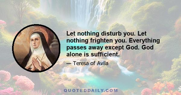 Let nothing disturb you. Let nothing frighten you. Everything passes away except God. God alone is sufficient.