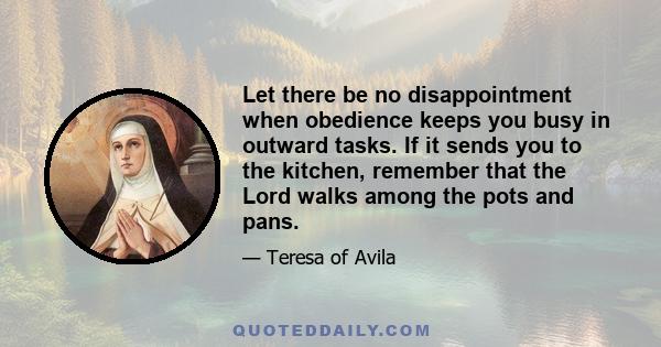 Let there be no disappointment when obedience keeps you busy in outward tasks. If it sends you to the kitchen, remember that the Lord walks among the pots and pans.