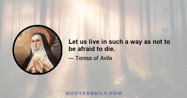 Let us live in such a way as not to be afraid to die.