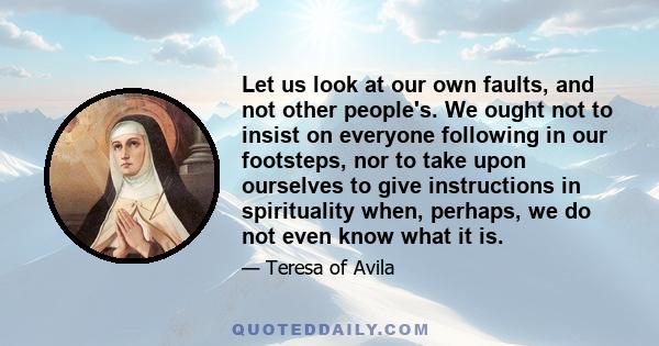 Let us look at our own faults, and not other people's. We ought not to insist on everyone following in our footsteps, nor to take upon ourselves to give instructions in spirituality when, perhaps, we do not even know