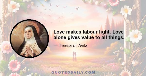 Love makes labour light. Love alone gives value to all things.