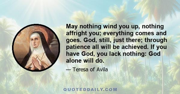 May nothing wind you up, nothing affright you; everything comes and goes. God, still, just there; through patience all will be achieved. If you have God, you lack nothing: God alone will do.