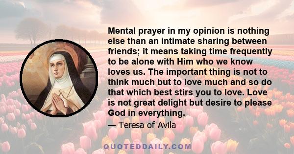 Mental prayer in my opinion is nothing else than an intimate sharing between friends; it means taking time frequently to be alone with Him who we know loves us. The important thing is not to think much but to love much