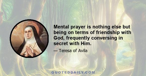 Mental prayer is nothing else but being on terms of friendship with God, frequently conversing in secret with Him.