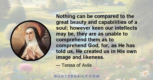 Nothing can be compared to the great beauty and capabilities of a soul; however keen our intellects may be, they are as unable to comprehend them as to comprehend God, for, as He has told us, He created us in His own