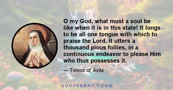 O my God, what must a soul be like when it is in this state! It longs to be all one tongue with which to praise the Lord. It utters a thousand pious follies, in a continuous endeavor to please Him who thus possesses it.