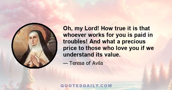 Oh, my Lord! How true it is that whoever works for you is paid in troubles! And what a precious price to those who love you if we understand its value.