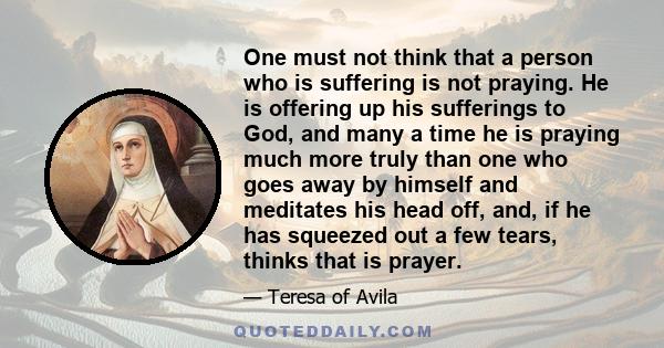 One must not think that a person who is suffering is not praying. He is offering up his sufferings to God, and many a time he is praying much more truly than one who goes away by himself and meditates his head off, and, 