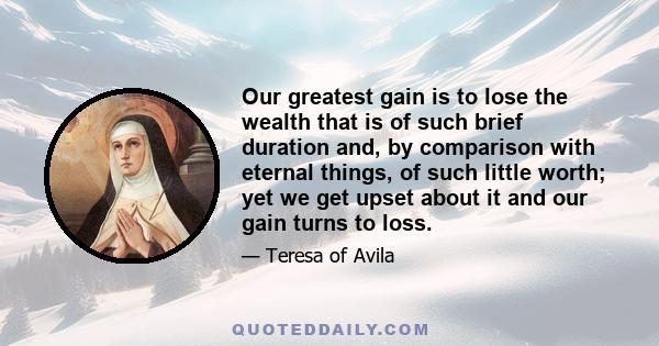 Our greatest gain is to lose the wealth that is of such brief duration and, by comparison with eternal things, of such little worth; yet we get upset about it and our gain turns to loss.