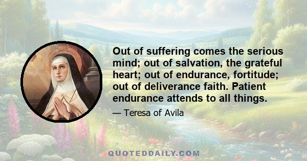 Out of suffering comes the serious mind; out of salvation, the grateful heart; out of endurance, fortitude; out of deliverance faith. Patient endurance attends to all things.