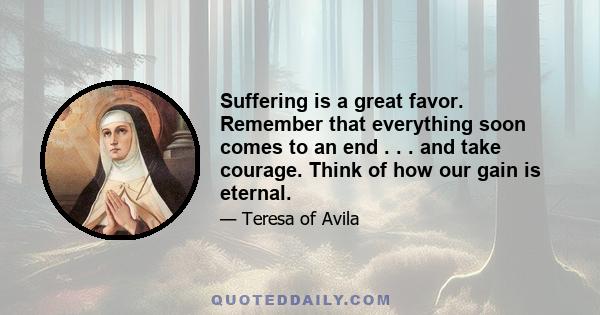 Suffering is a great favor. Remember that everything soon comes to an end . . . and take courage. Think of how our gain is eternal.