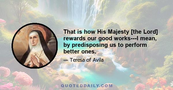 That is how His Majesty [the Lord] rewards our good works---I mean, by predisposing us to perform better ones.