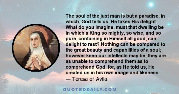 The soul of the just man is but a paradise, in which, God tells us, He takes His delight. What do you imagine, must that dwelling be in which a King so mighty, so wise, and so pure, containing in Himself all good, can