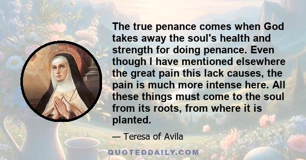 The true penance comes when God takes away the soul's health and strength for doing penance. Even though I have mentioned elsewhere the great pain this lack causes, the pain is much more intense here. All these things