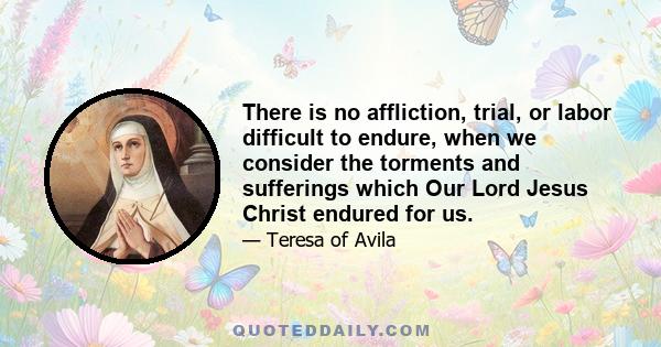 There is no affliction, trial, or labor difficult to endure, when we consider the torments and sufferings which Our Lord Jesus Christ endured for us.