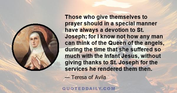 Those who give themselves to prayer should in a special manner have always a devotion to St. Joseph; for I know not how any man can think of the Queen of the angels, during the time that she suffered so much with the