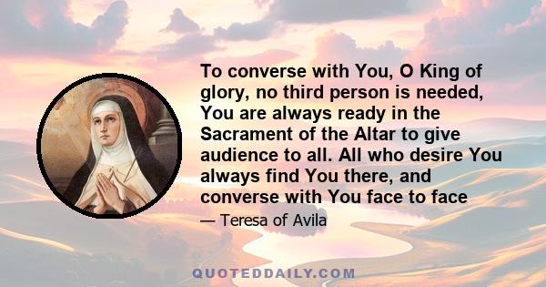 To converse with You, O King of glory, no third person is needed, You are always ready in the Sacrament of the Altar to give audience to all. All who desire You always find You there, and converse with You face to face