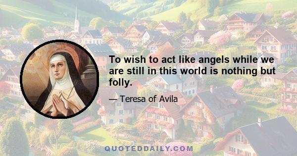 To wish to act like angels while we are still in this world is nothing but folly.