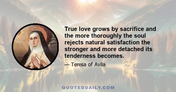 True love grows by sacrifice and the more thoroughly the soul rejects natural satisfaction the stronger and more detached its tenderness becomes.