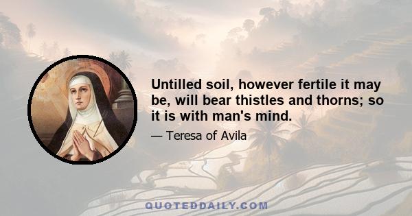 Untilled soil, however fertile it may be, will bear thistles and thorns; so it is with man's mind.