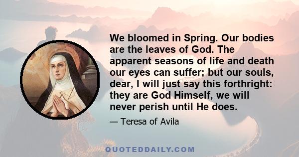 We bloomed in Spring. Our bodies are the leaves of God. The apparent seasons of life and death our eyes can suffer; but our souls, dear, I will just say this forthright: they are God Himself, we will never perish until