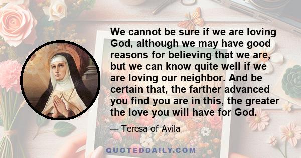 We cannot be sure if we are loving God, although we may have good reasons for believing that we are, but we can know quite well if we are loving our neighbor. And be certain that, the farther advanced you find you are